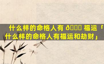 什么样的命格人有 🐞 福运「什么样的命格人有福运和劫财」